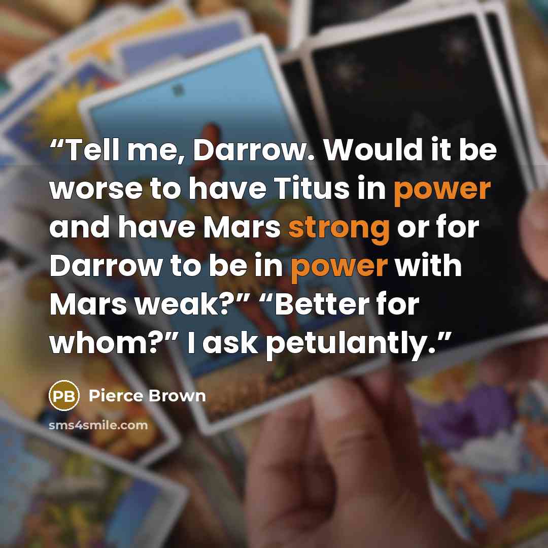 “Tell me, Darrow. Would it be worse to have Titus in power and have Mars strong or for Darrow to be in power with Mars weak?” “Better for whom?” I ask petulantly.” quote by Pierce Brown