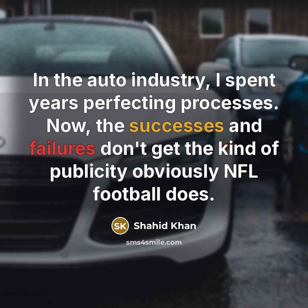 “In the auto industry, I spent years perfecting processes. Now, the successes and failures don't get the kind of publicity obviously NFL football does.” quote by Shahid Khan