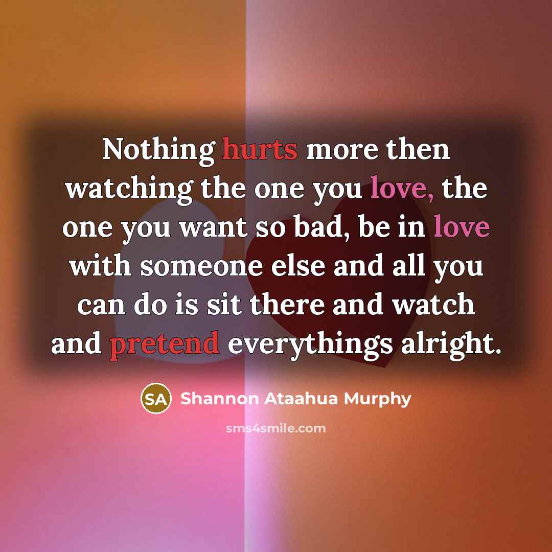 “Nothing hurts more then watching the one you love, the one you want so bad, be in love with someone else and all you can do is sit there and watch and pretend everythings alright.” quote by Shannon Ataahua Murphy
