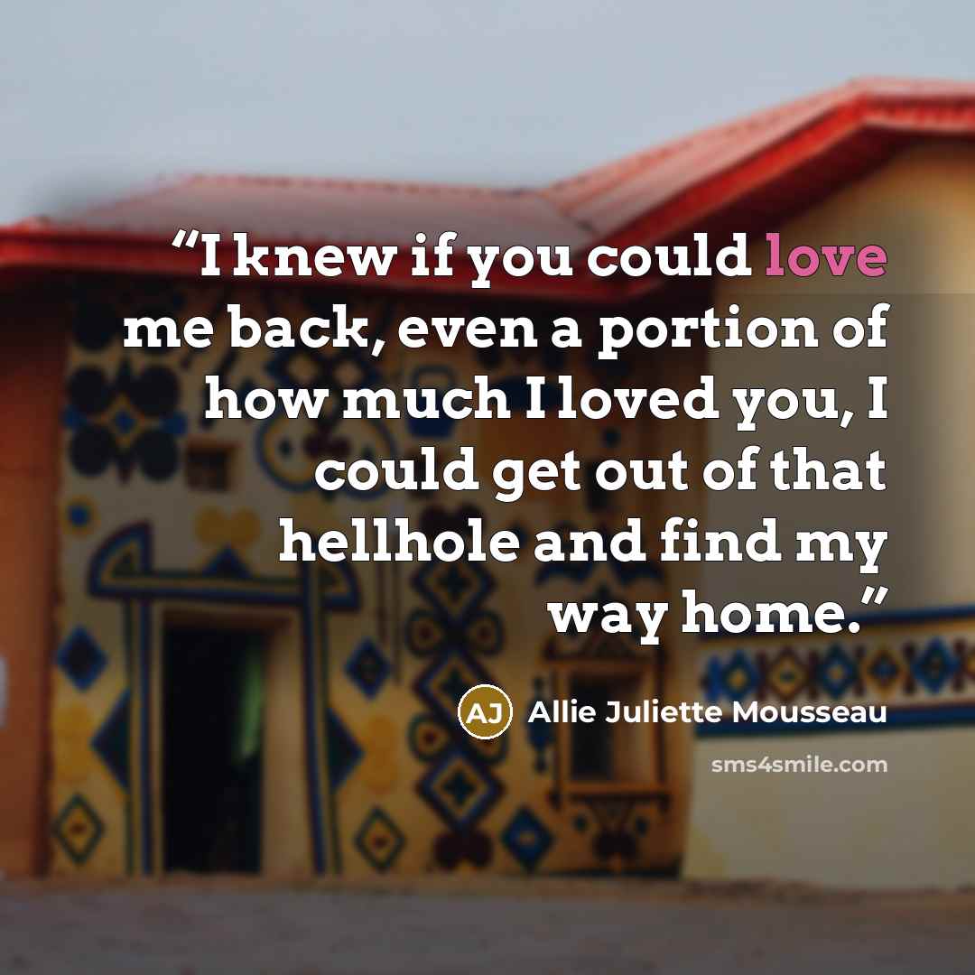 “I knew if you could love me back, even a portion of how much I loved you, I could get out of that hellhole and find my way home.” quote by Allie Juliette Mousseau