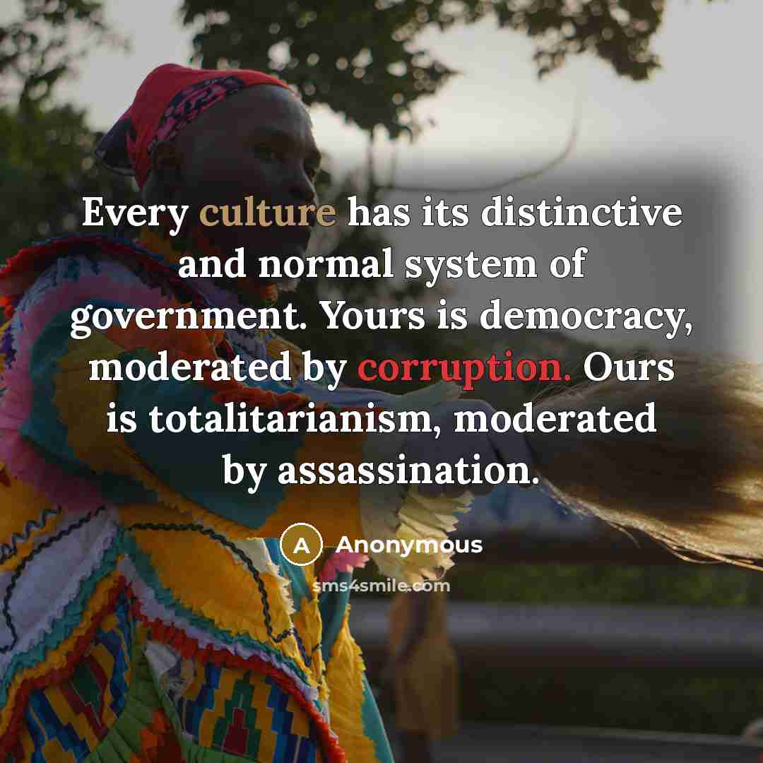“Every culture has its distinctive and normal system of government. Yours is democracy, moderated by corruption. Ours is totalitarianism, moderated by assassination.” quote by Anonymous