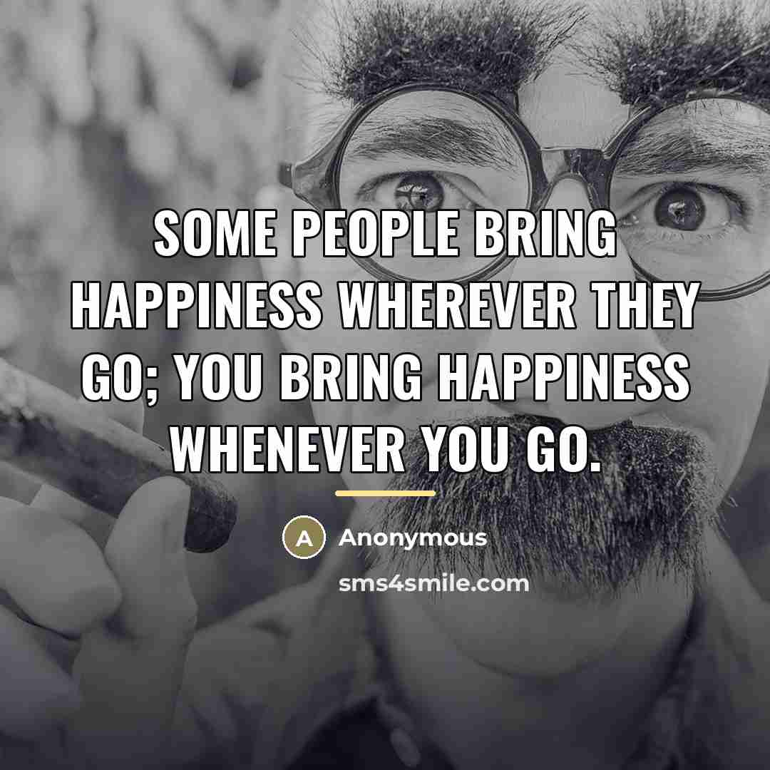 “Some people bring happiness wherever they go; you bring happiness…” quote by Anonymous