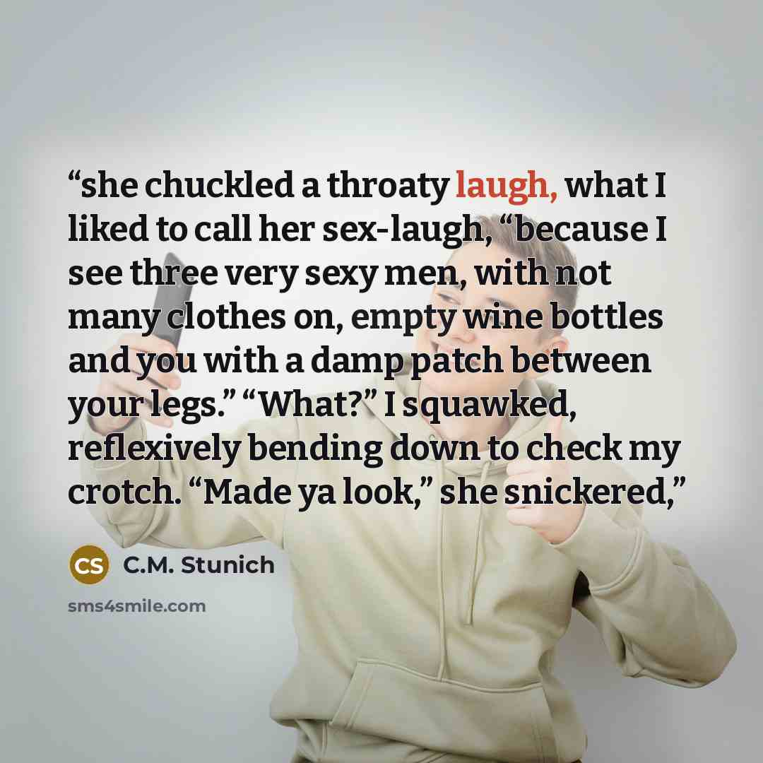 “she chuckled a throaty laugh, what I liked to call her sex-laugh, “because I see three very sexy men, with not many clothes on, empty wine bottles and you with a damp patch between your legs.” “What?” I squawked, reflexively bending down to check my crotch. “Made ya look,” she snickered,” quote by C.M. Stunich