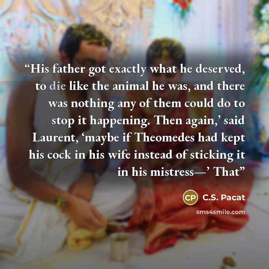 “His father got exactly what he deserved, to die like the animal he was, and there was nothing any of them could do to stop it happening. Then again,’ said Laurent, ‘maybe if Theomedes had kept his cock in his wife instead of sticking it in his mistress—’ That” quote by C.S. Pacat