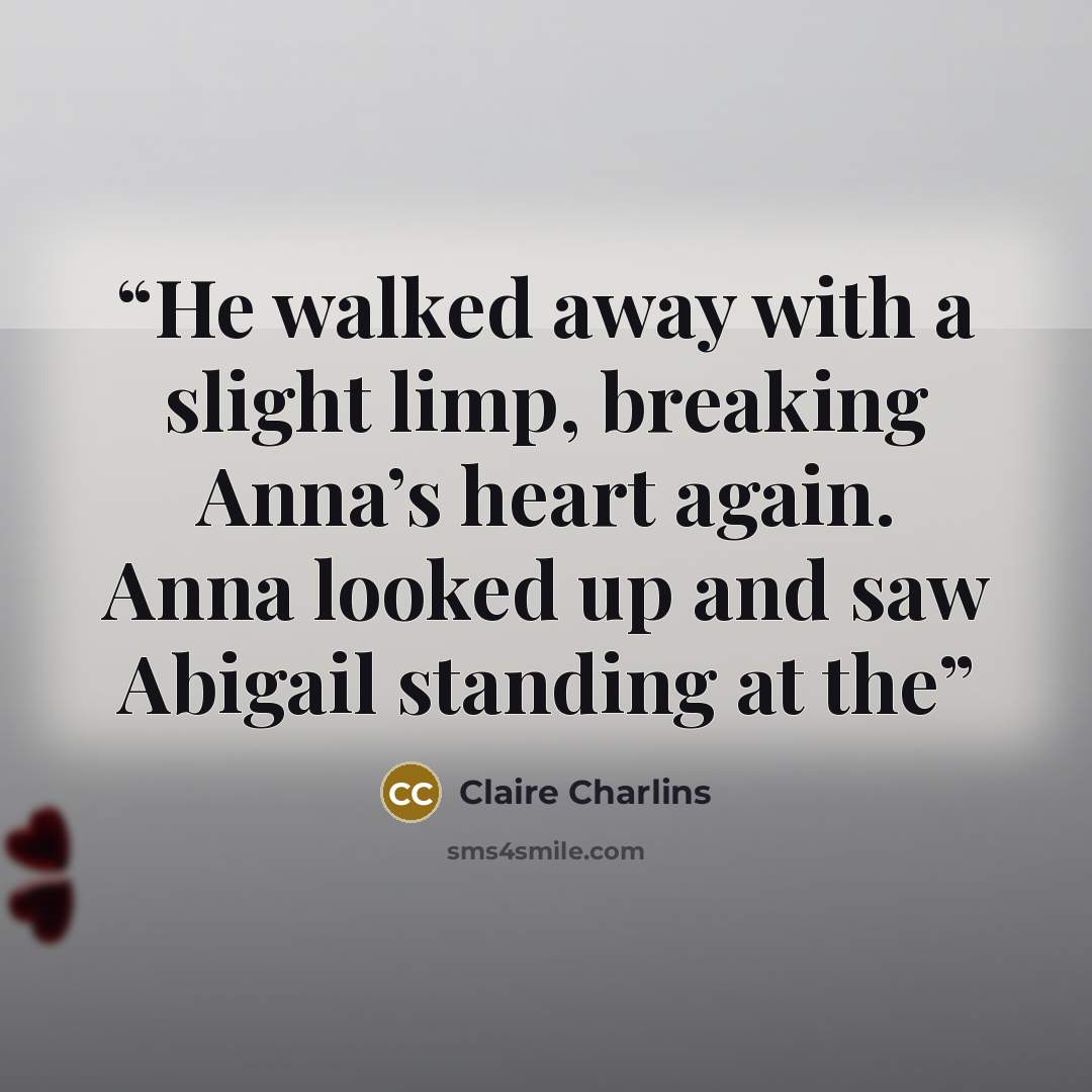 “He walked away with a slight limp, breaking Anna’s heart again. Anna looked up and saw Abigail standing at the” quote by Claire Charlins