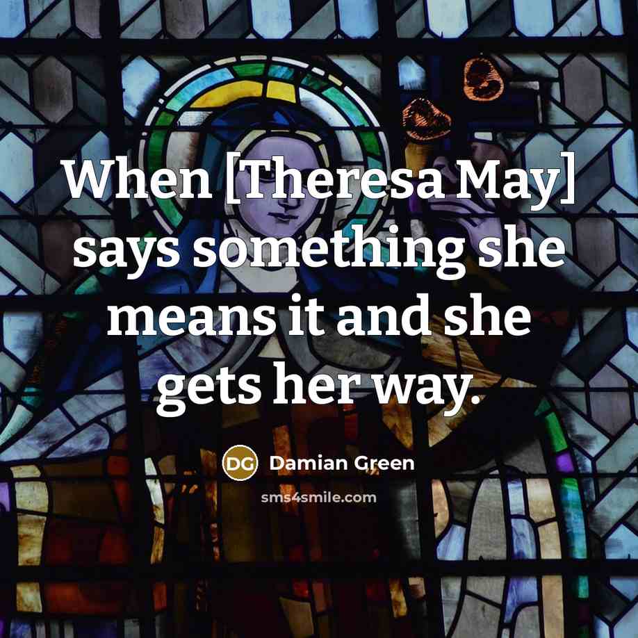 “When [Theresa May] says something she means it and she…” quote by Damian Green