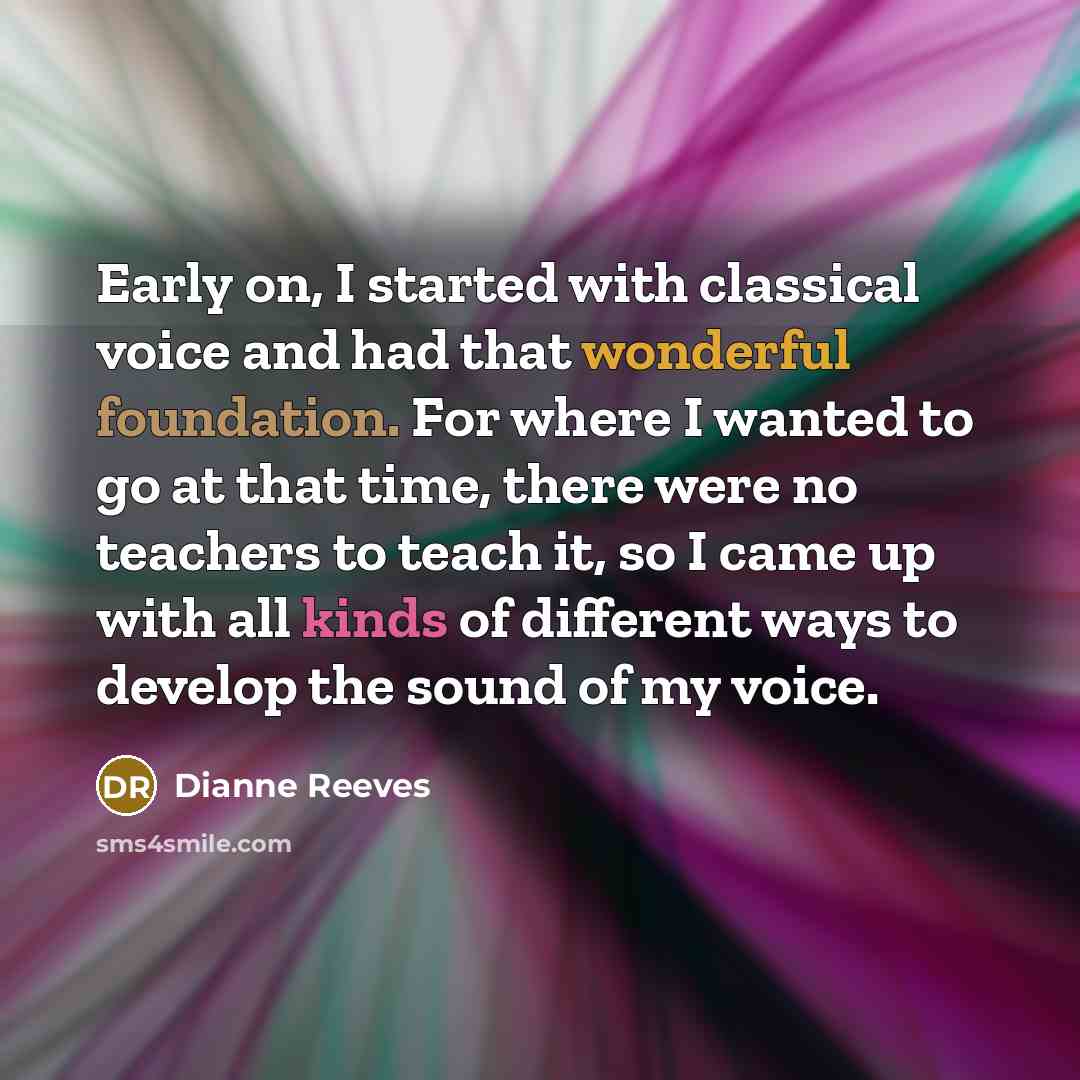 “Early on, I started with classical voice and had that wonderful foundation. For where I wanted to go at that time, there were no teachers to teach it, so I came up with all kinds of different ways to develop the sound of my voice.” quote by Dianne Reeves