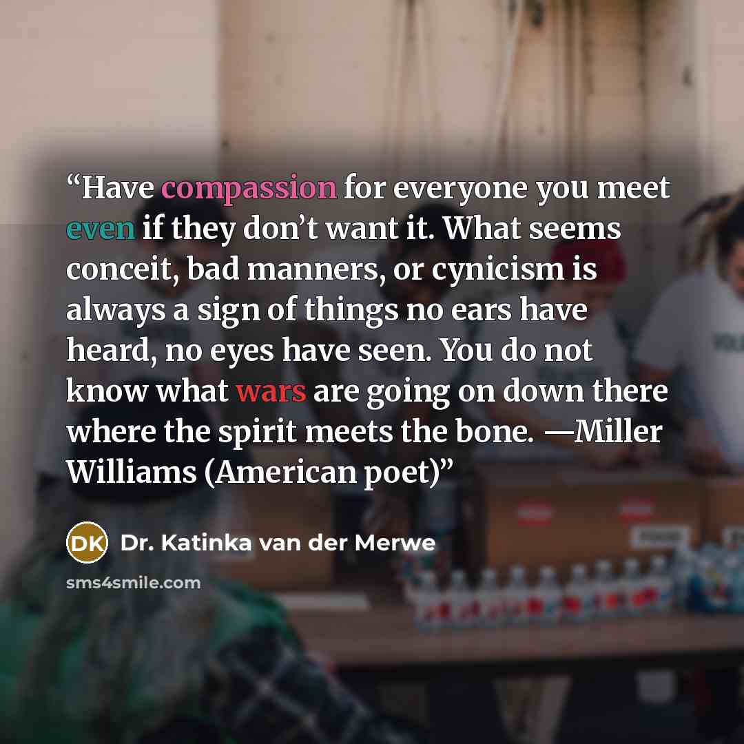 “Have compassion for everyone you meet even if they don’t want it. What seems conceit, bad manners, or cynicism is always a sign of things no ears have heard, no eyes have seen. You do not know what wars are going on down there where the spirit meets the bone. —Miller Williams (American poet)” quote by Dr. Katinka van der Merwe