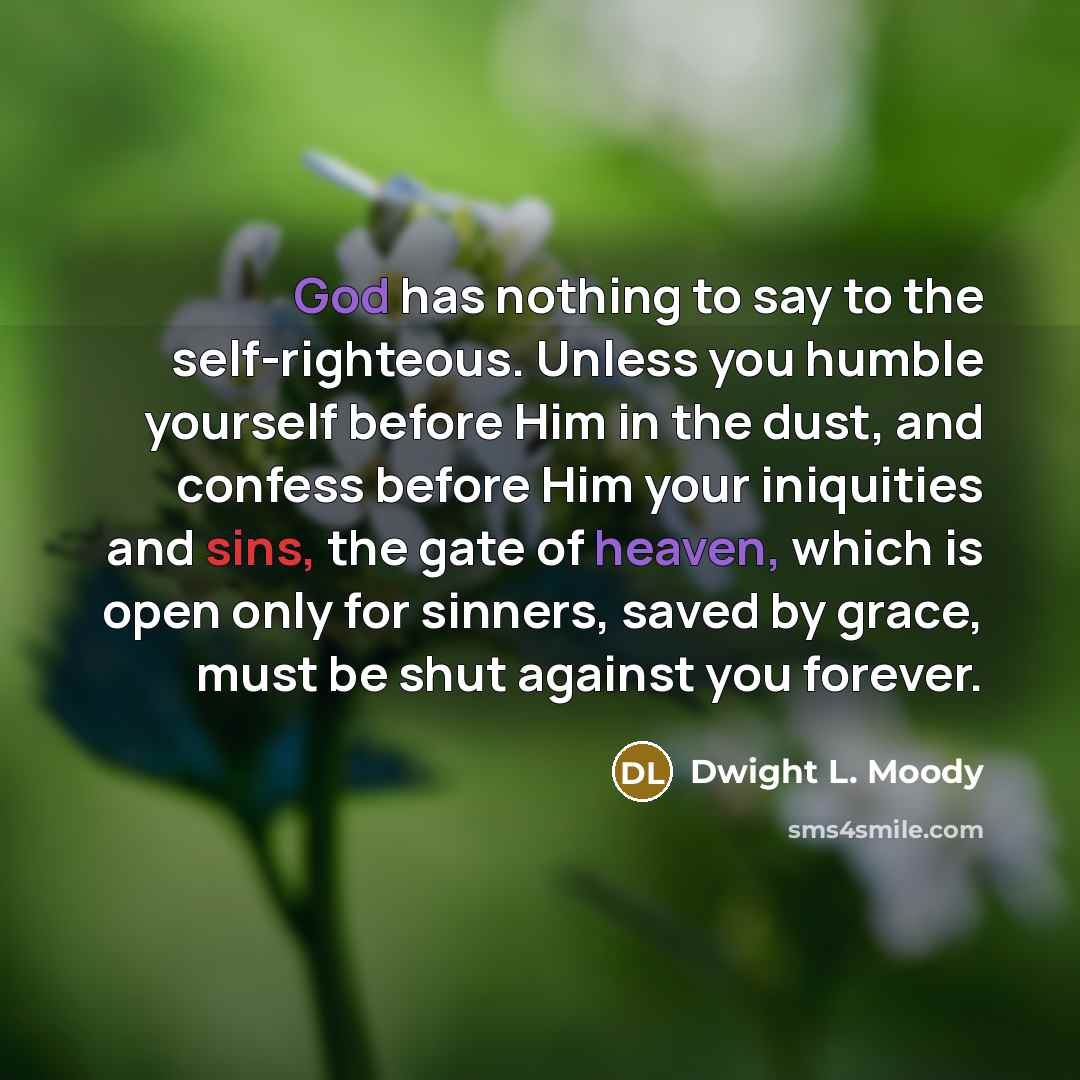 “God has nothing to say to the self-righteous. Unless you humble yourself before Him in the dust, and confess before Him your iniquities and sins, the gate of heaven, which is open only for sinners, saved by grace, must be shut against you forever.” quote by Dwight L. Moody