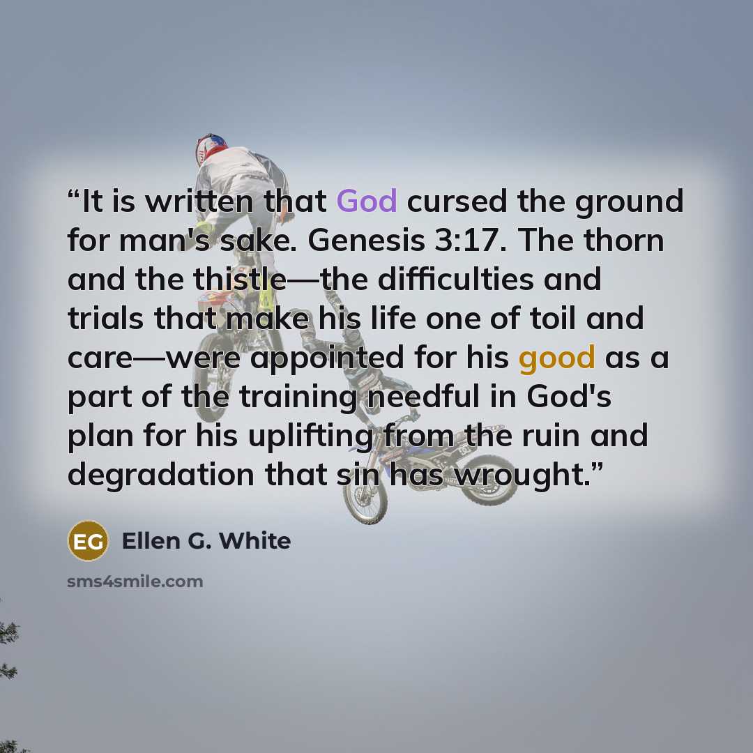 “It is written that God cursed the ground for man's sake. Genesis 3:17. The thorn and the thistle—the difficulties and trials that make his life one of toil and care—were appointed for his good as a part of the training needful in God's plan for his uplifting from the ruin and degradation that sin…” quote by Ellen G. White