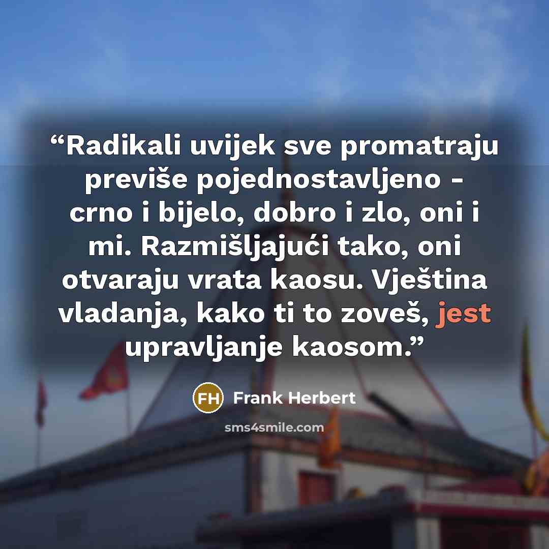 “Radikali uvijek sve promatraju previše pojednostavljeno - crno i bijelo, dobro i zlo, oni i mi. Razmišljajući tako, oni otvaraju vrata kaosu. Vještina vladanja, kako ti to zoveš, jest upravljanje kaosom.” quote by Frank Herbert