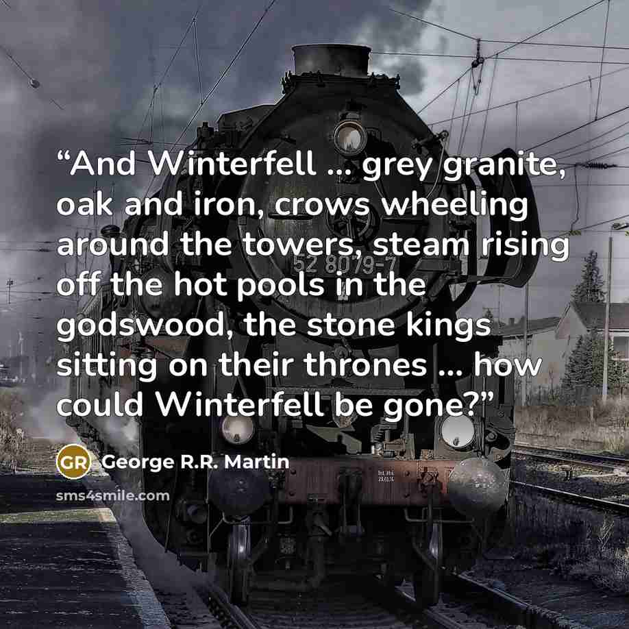 “And Winterfell … grey granite, oak and iron, crows wheeling around the towers, steam rising off the hot pools in the godswood, the stone kings sitting on their thrones … how could Winterfell be gone?” quote by George R.R. Martin