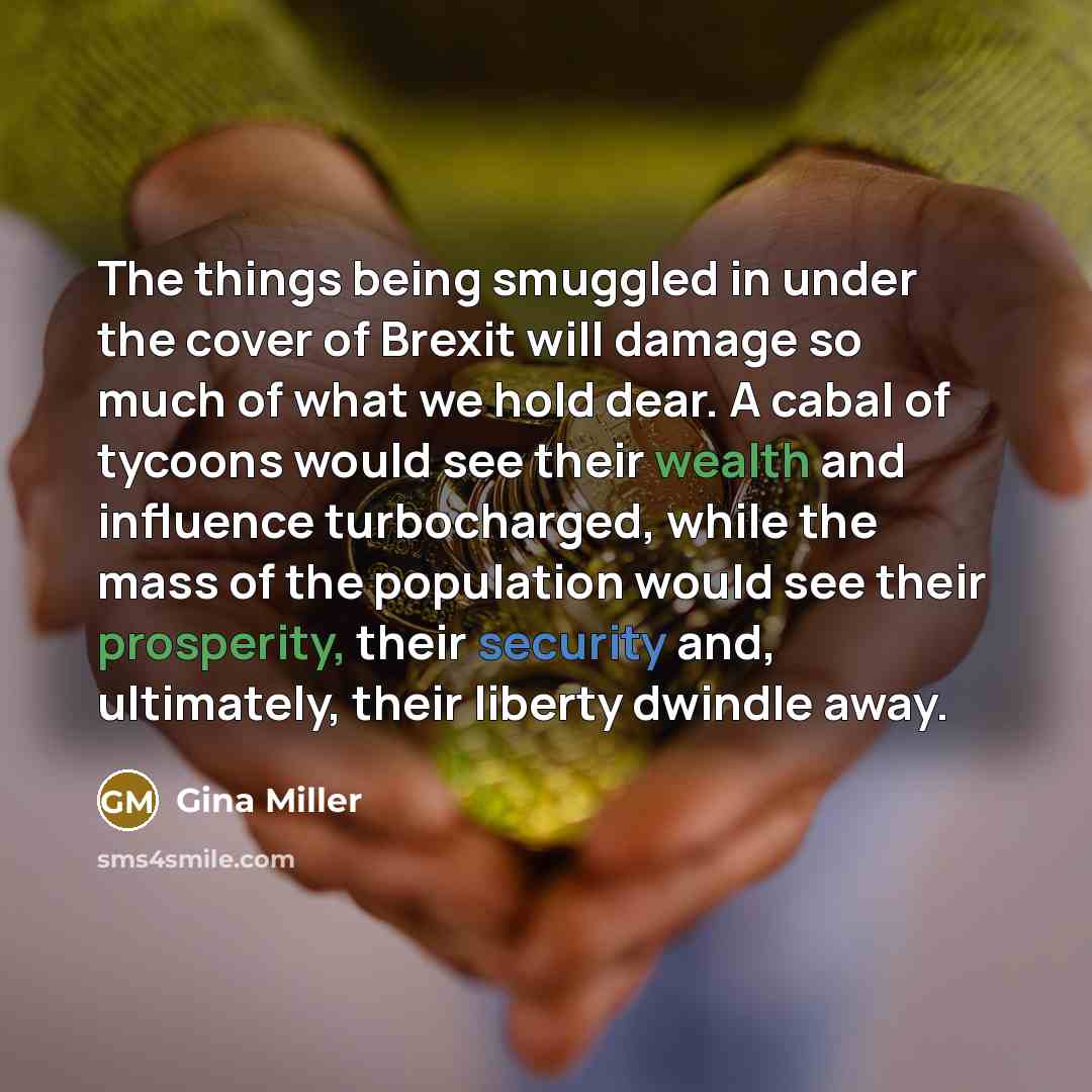 “The things being smuggled in under the cover of Brexit will damage so much of what we hold dear. A cabal of tycoons would see their wealth and influence turbocharged, while the mass of the population would see their prosperity, their security and, ultimately, their liberty dwindle away.” quote by Gina Miller