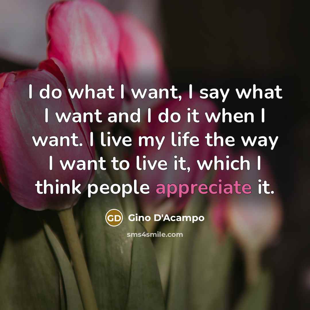 “I do what I want, I say what I want and I do it when I want. I live my life the way I want to live it, which I think people appreciate it.” quote by Gino D'Acampo