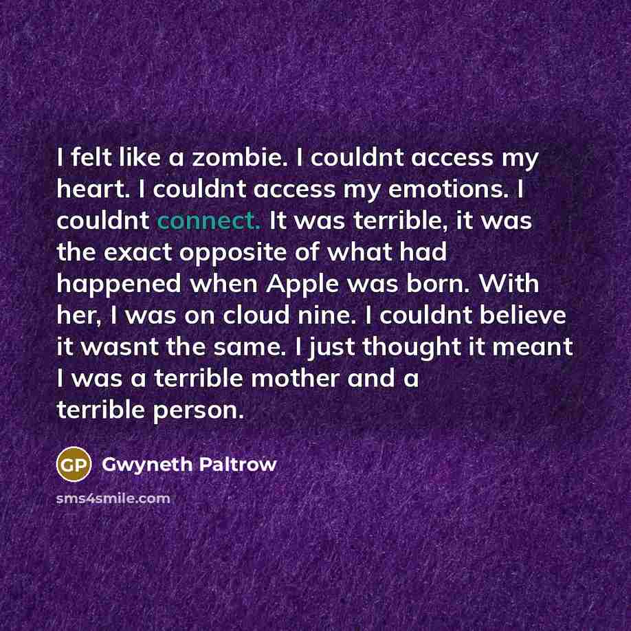 “I felt like a zombie. I couldnt access my heart. I couldnt access my emotions. I couldnt connect. It was terrible, it was the exact opposite of what had happened when Apple was born. With her, I was on cloud nine. I couldnt believe it wasnt the same. I just thought it meant I was a terrible mother…” quote by Gwyneth Paltrow