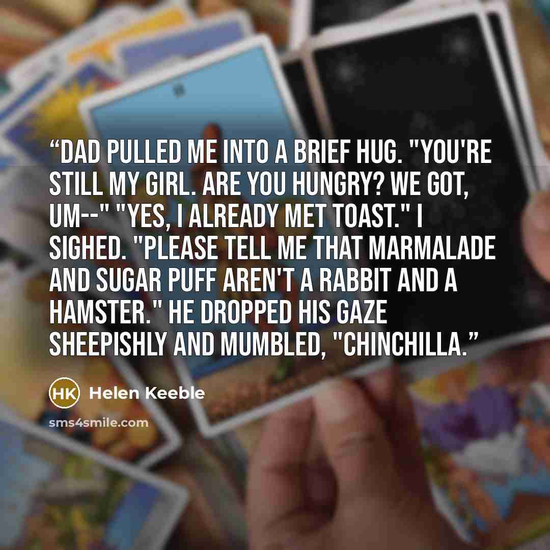 “Dad pulled me into a brief hug. "You're still my girl. Are you hungry? We got, um--" "Yes, I already met Toast." I sighed. "Please tell me that Marmalade and Sugar Puff aren't a rabbit and a hamster." He dropped his gaze sheepishly and mumbled, "Chinchilla.” quote by Helen Keeble