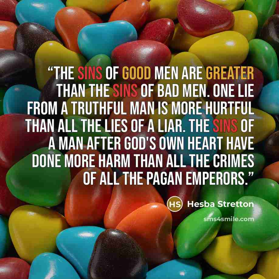 “The sins of good men are greater than the sins of bad men. One lie from a truthful man is more hurtful than all the lies of a liar. The sins of a man after God's own heart have done more harm than all the crimes of all the Pagan emperors.” quote by Hesba Stretton