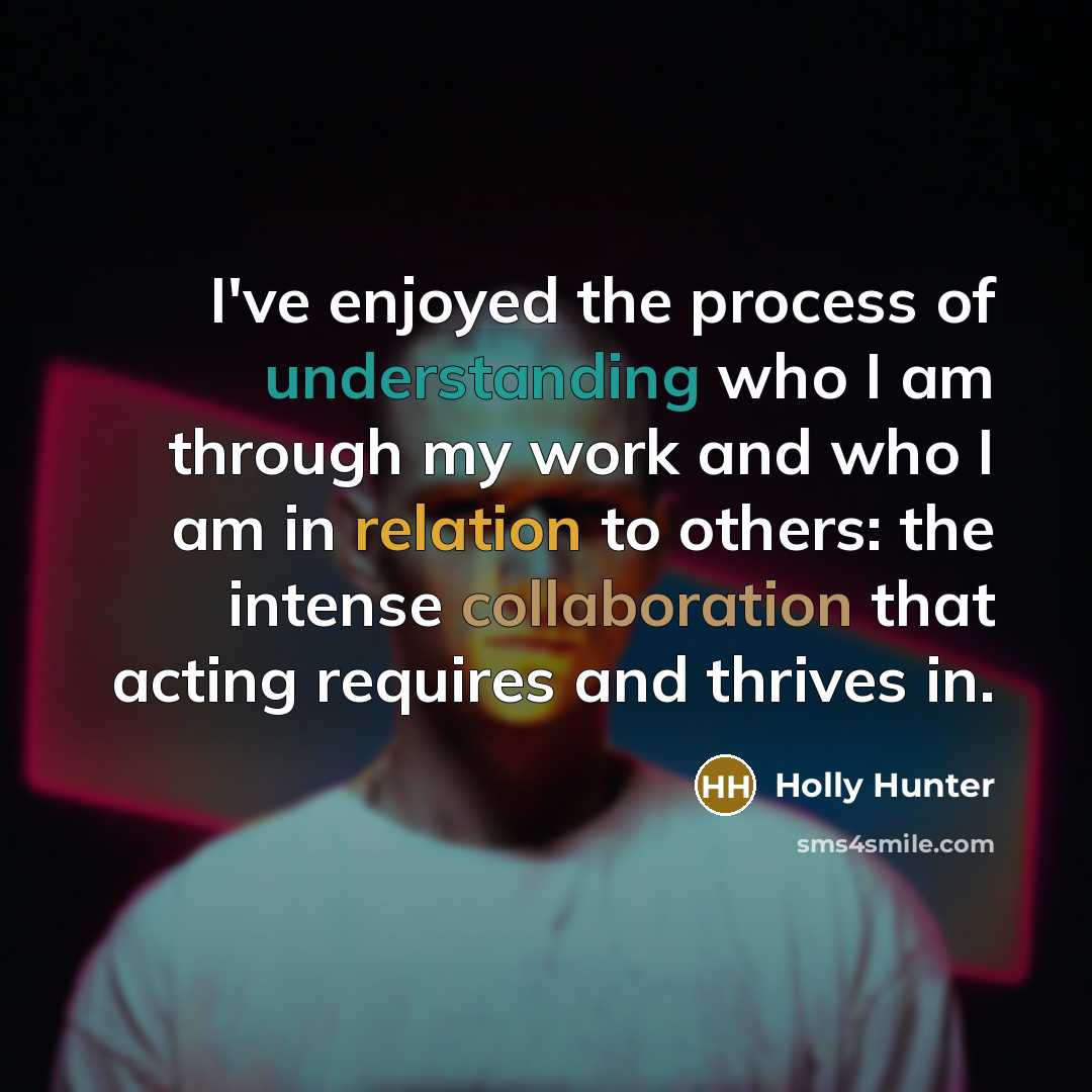 “I've enjoyed the process of understanding who I am through my work and who I am in relation to others: the intense collaboration that acting requires and thrives in.” quote by Holly Hunter