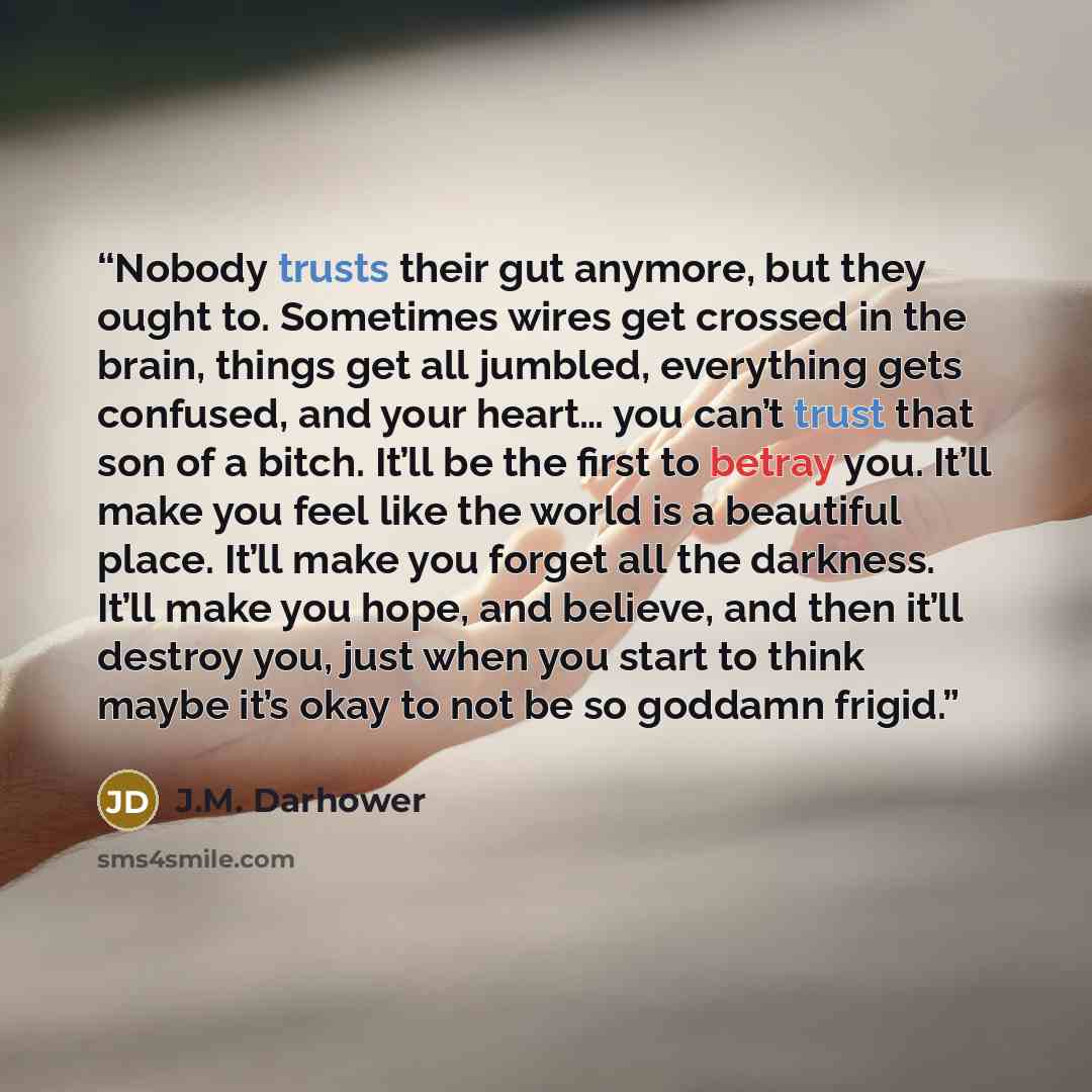 “Nobody trusts their gut anymore, but they ought to. Sometimes wires get crossed in the brain, things get all jumbled, everything gets confused, and your heart… you can’t trust that son of a bitch. It’ll be the first to betray you. It’ll make you feel like the world is a beautiful place. It’ll make…” quote by J.M. Darhower