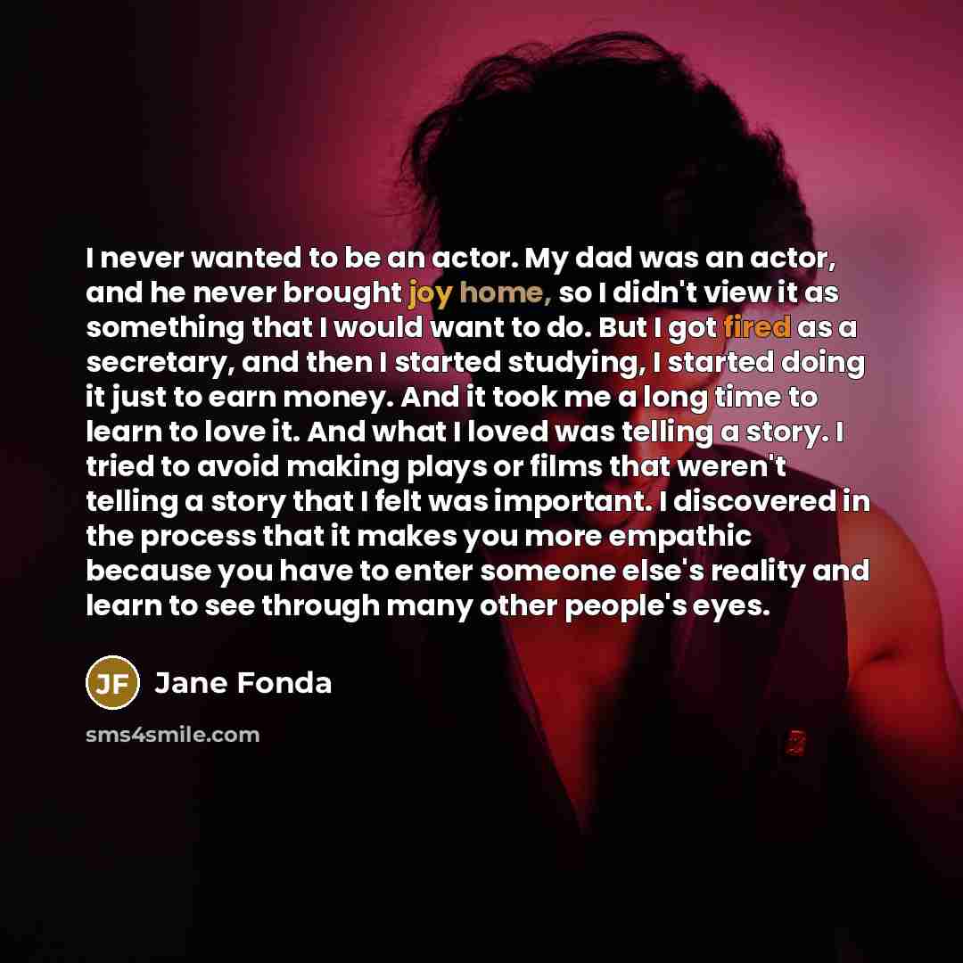 “I never wanted to be an actor. My dad was an actor, and he never brought joy home, so I didn't view it as something that I would want to do. But I got fired as a secretary, and then I started studying, I started doing it just to earn money. And it took me a long time to learn to love it. And what…” quote by Jane Fonda