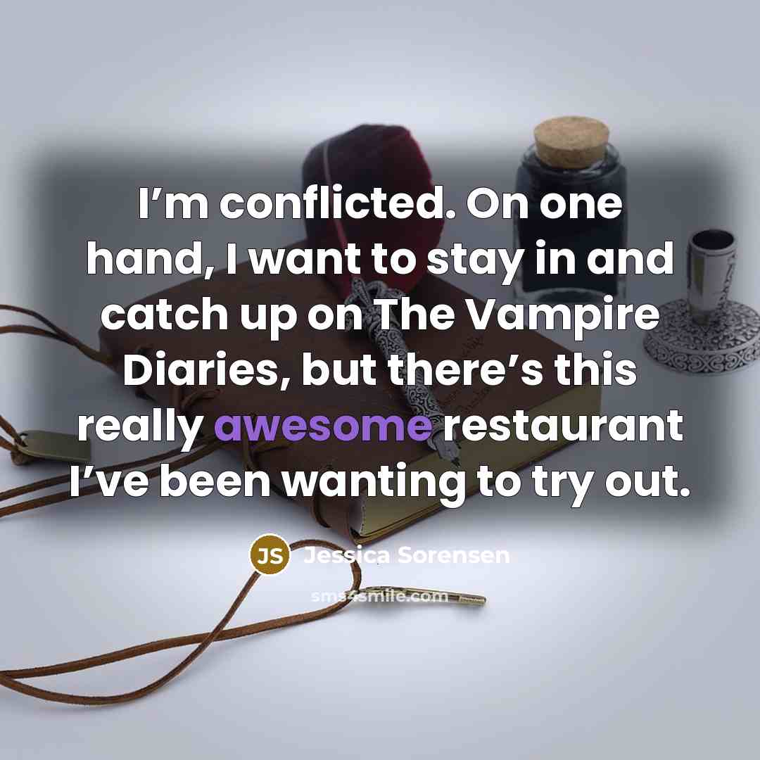 “I’m conflicted. On one hand, I want to stay in and catch up on The Vampire Diaries, but there’s this really awesome restaurant I’ve been wanting to try out.” quote by Jessica Sorensen