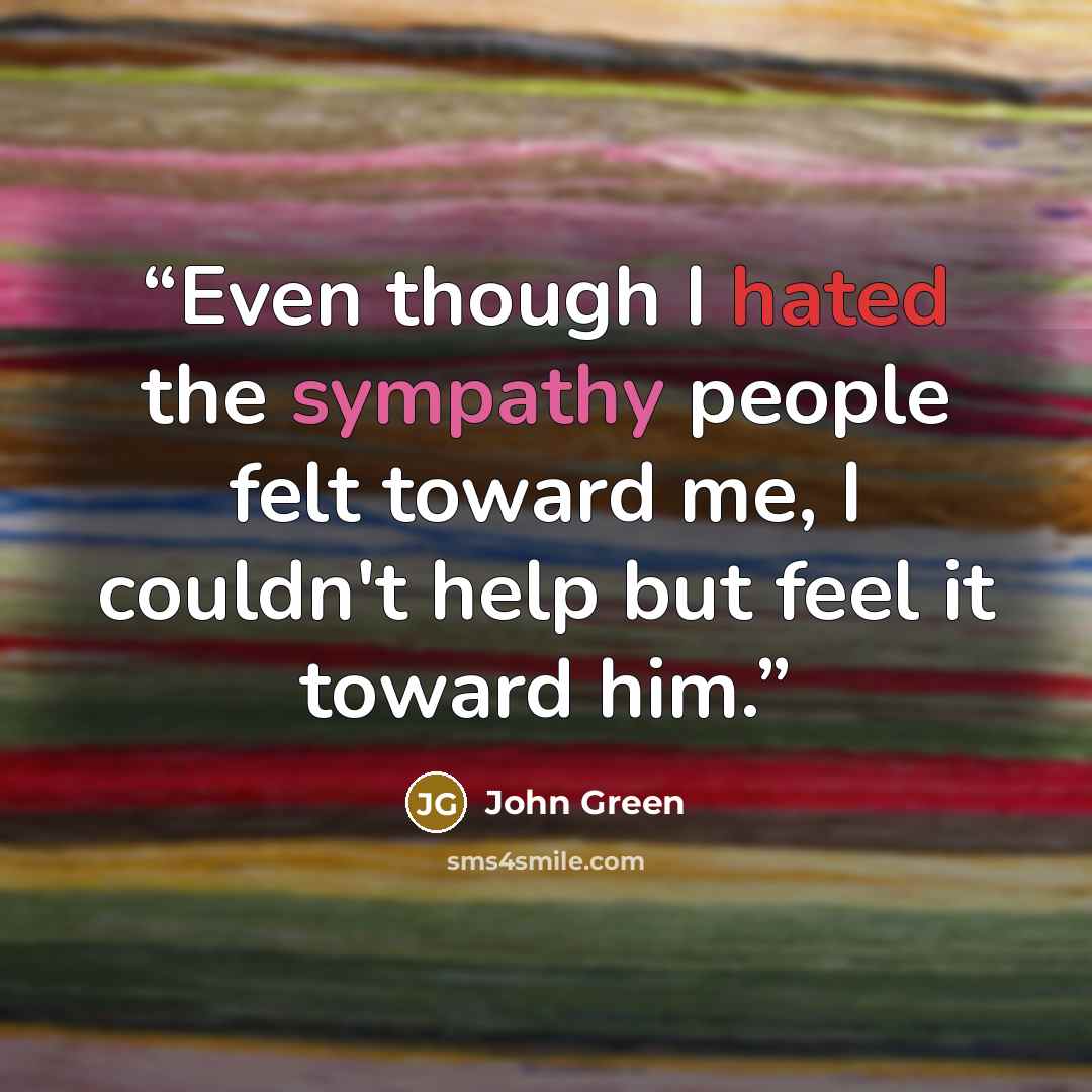 “Even though I hated the sympathy people felt toward me, I couldn't help but feel it toward him.” quote by John Green