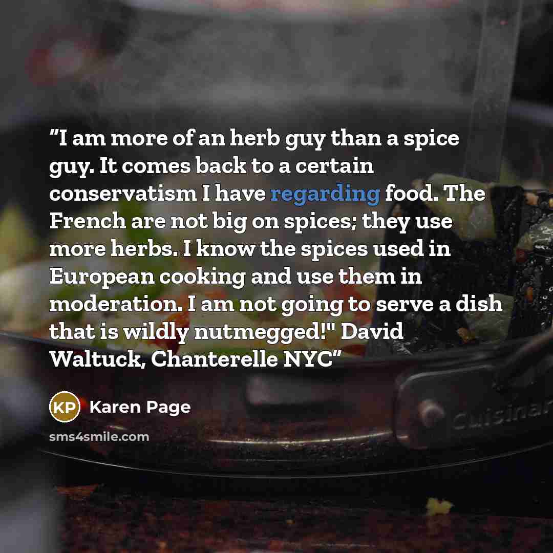“I am more of an herb guy than a spice guy. It comes back to a certain conservatism I have regarding food. The French are not big on spices; they use more herbs. I know the spices used in European cooking and use them in moderation. I am not going to serve a dish that is wildly nutmegged!" David…” quote by Karen Page