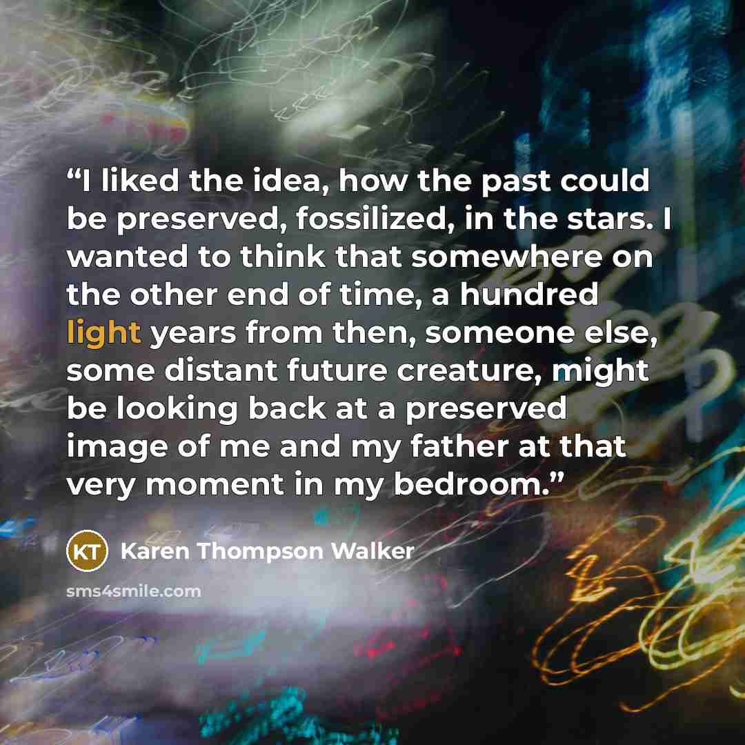 “I liked the idea, how the past could be preserved, fossilized, in the stars. I wanted to think that somewhere on the other end of time, a hundred light years from then, someone else, some distant future creature, might be looking back at a preserved image of me and my father at that very moment in…” quote by Karen Thompson Walker