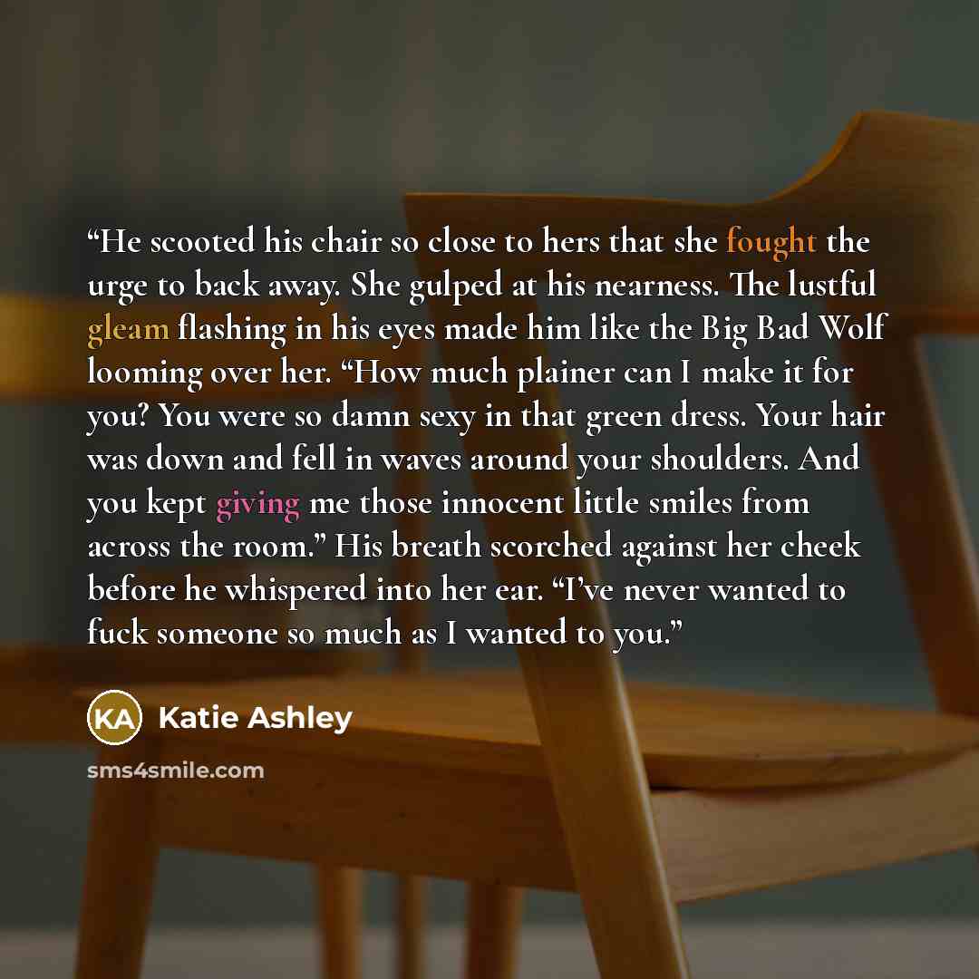 “He scooted his chair so close to hers that she fought the urge to back away. She gulped at his nearness. The lustful gleam flashing in his eyes made him like the Big Bad Wolf looming over her. “How much plainer can I make it for you? You were so damn sexy in that green dress. Your hair was down…” quote by Katie Ashley