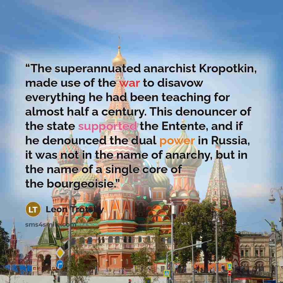 “The superannuated anarchist Kropotkin, made use of the war to disavow everything he had been teaching for almost half a century. This denouncer of the state supported the Entente, and if he denounced the dual power in Russia, it was not in the name of anarchy, but in the name of a single core of…” quote by Leon Trotsky