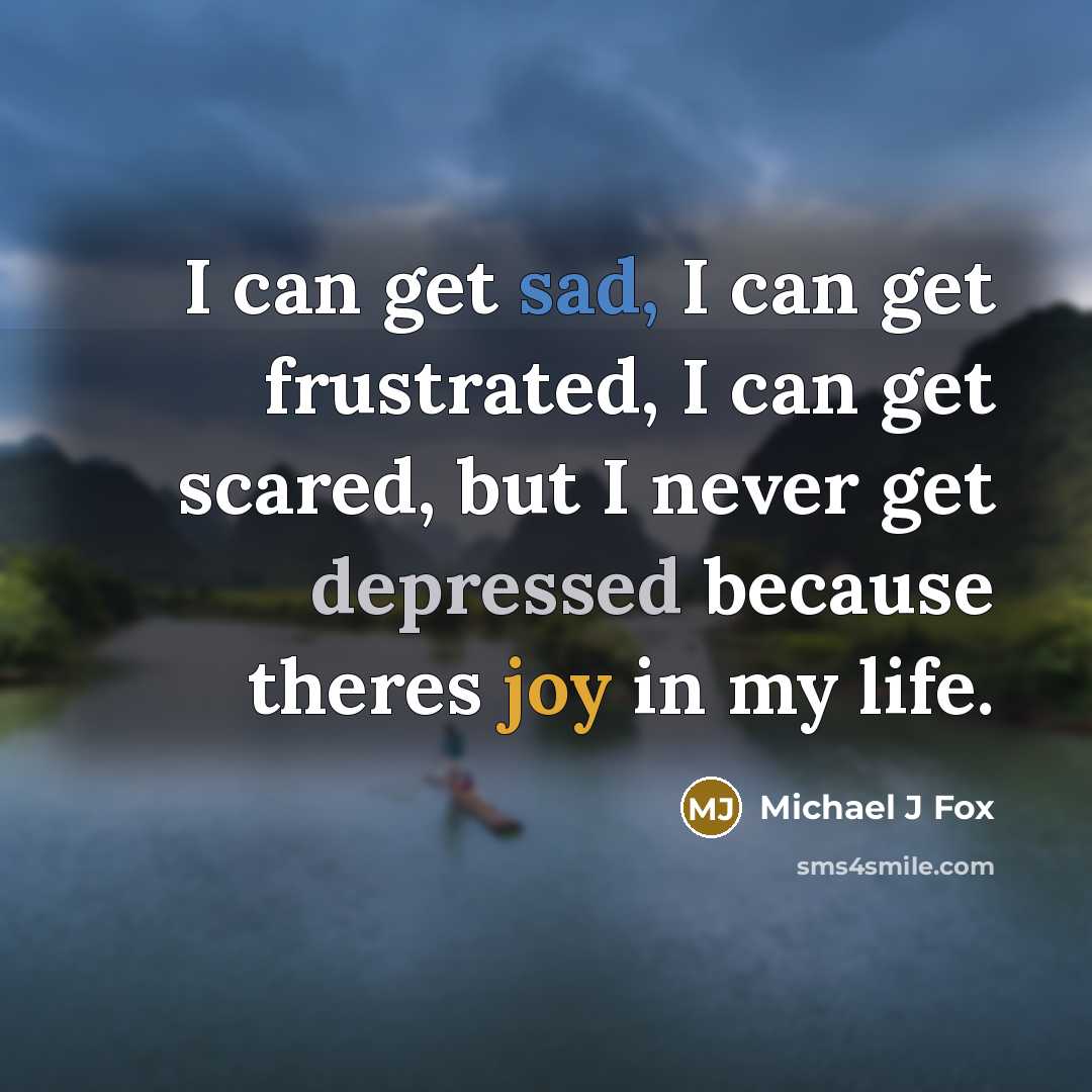 “I can get sad, I can get frustrated, I can get scared, but I never get depressed because theres joy in my life.” quote by Michael J Fox
