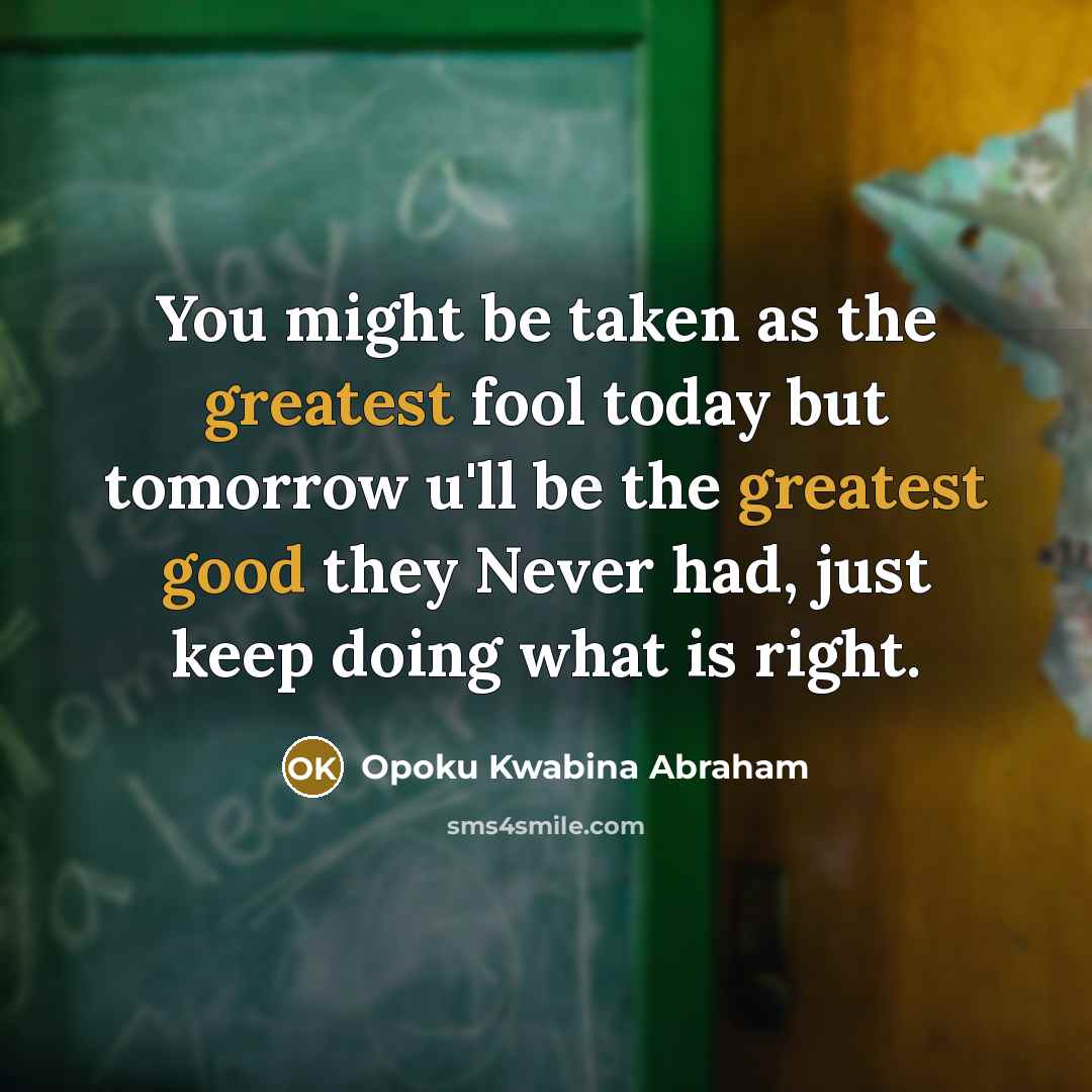 “You might be taken as the greatest fool today but tomorrow u'll be the greatest good they Never had, just keep doing what is right.” quote by Opoku Kwabina Abraham