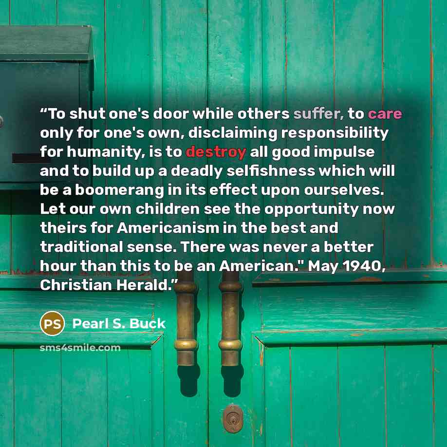 “To shut one's door while others suffer, to care only for one's own, disclaiming responsibility for humanity, is to destroy all good impulse and to build up a deadly selfishness which will be a boomerang in its effect upon ourselves. Let our own children see the opportunity now theirs for…” quote by Pearl S. Buck