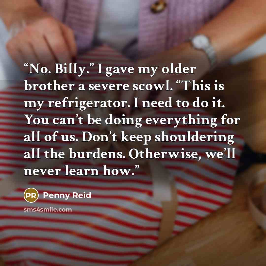 “No. Billy.” I gave my older brother a severe scowl. “This is my refrigerator. I need to do it. You can’t be doing everything for all of us. Don’t keep shouldering all the burdens. Otherwise, we’ll never learn how.” quote by Penny Reid