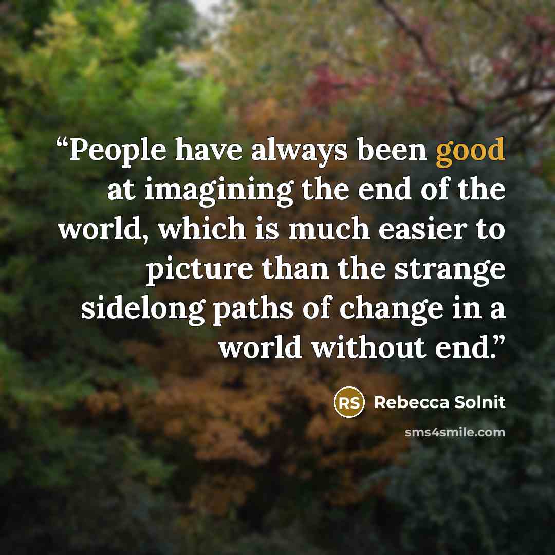 “People have always been good at imagining the end of the world, which is much easier to picture than the strange sidelong paths of change in a world without end.” quote by Rebecca Solnit
