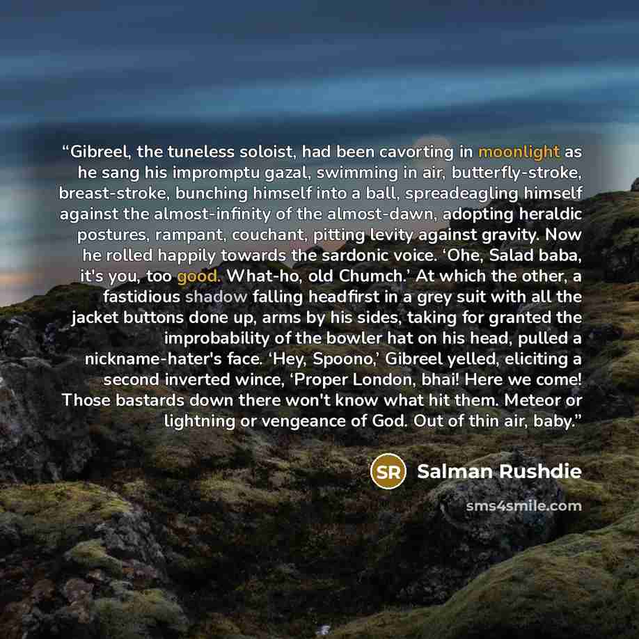 “Gibreel, the tuneless soloist, had been cavorting in moonlight as he sang his impromptu gazal, swimming in air, butterfly-stroke, breast-stroke, bunching himself into a ball, spreadeagling himself against the almost-infinity of the almost-dawn, adopting heraldic postures, rampant, couchant…” quote by Salman Rushdie