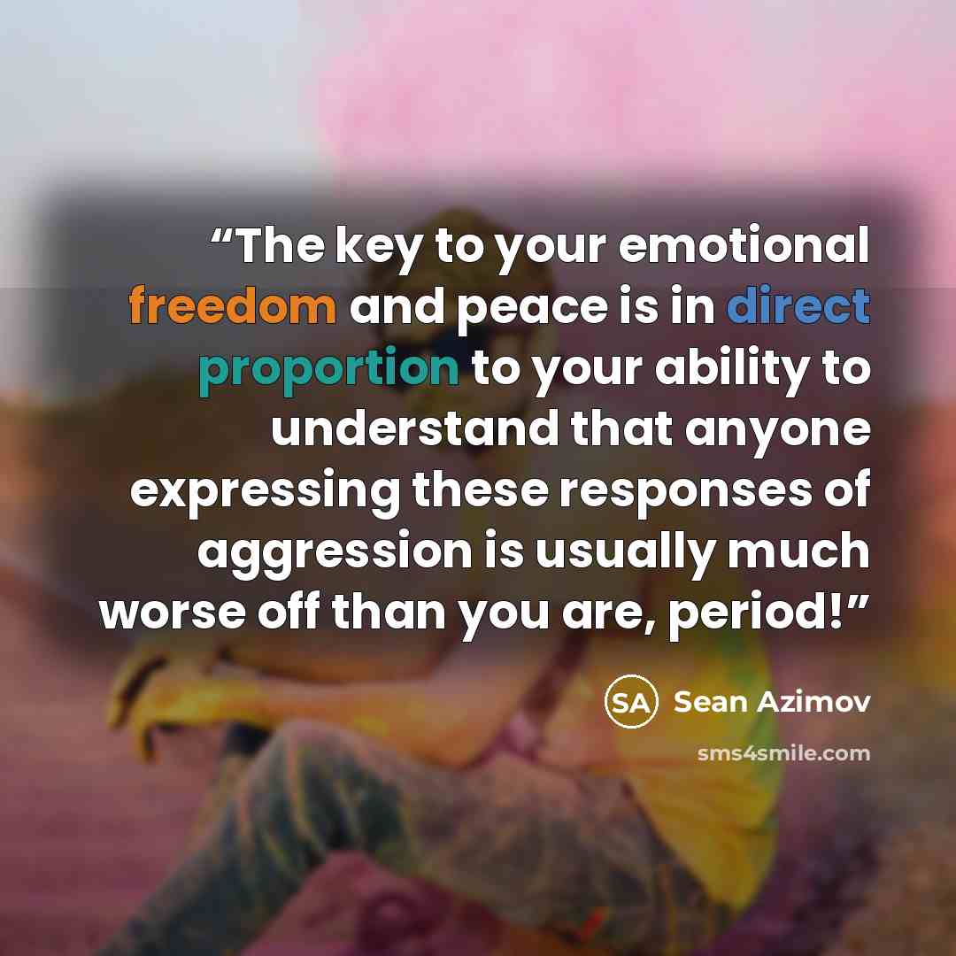 “The key to your emotional freedom and peace is in direct proportion to your ability to understand that anyone expressing these responses of aggression is usually much worse off than you are, period!” quote by Sean Azimov
