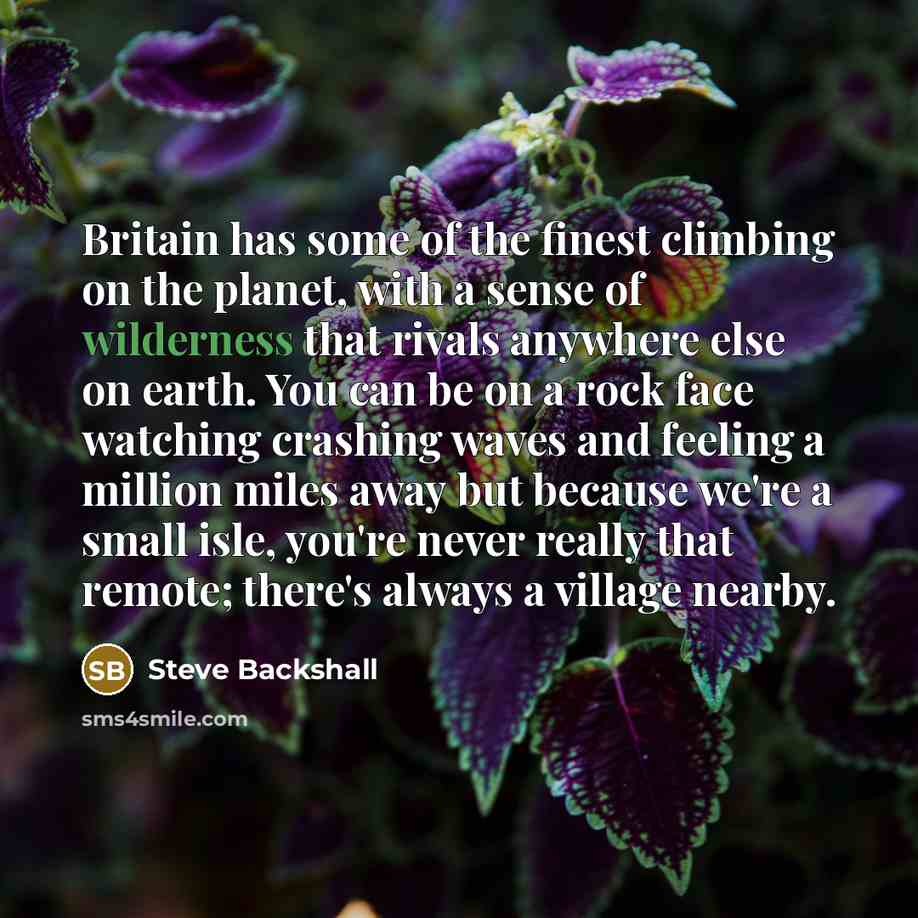 “Britain has some of the finest climbing on the planet, with a sense of wilderness that rivals anywhere else on earth. You can be on a rock face watching crashing waves and feeling a million miles away but because we're a small isle, you're never really that remote; there's always a village nearby.” quote by Steve Backshall