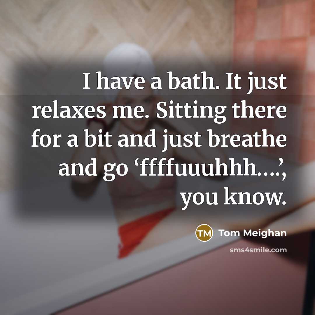 “I have a bath. It just relaxes me. Sitting there for a bit and just breathe and go ‘ffffuuuhhh….’, you know.” quote by Tom Meighan