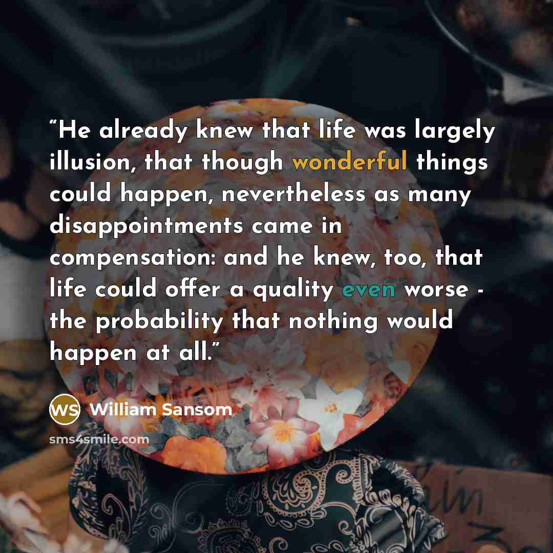 “He already knew that life was largely illusion, that though wonderful things could happen, nevertheless as many disappointments came in compensation: and he knew, too, that life could offer a quality even worse - the probability that nothing would happen at all.” quote by William Sansom