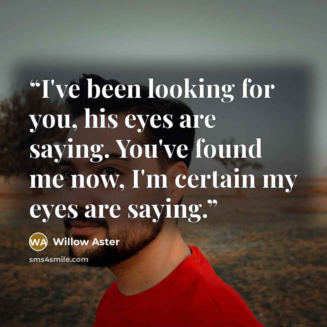 “I've been looking for you, his eyes are saying. You've found me now, I'm certain my eyes are saying.” quote by Willow Aster