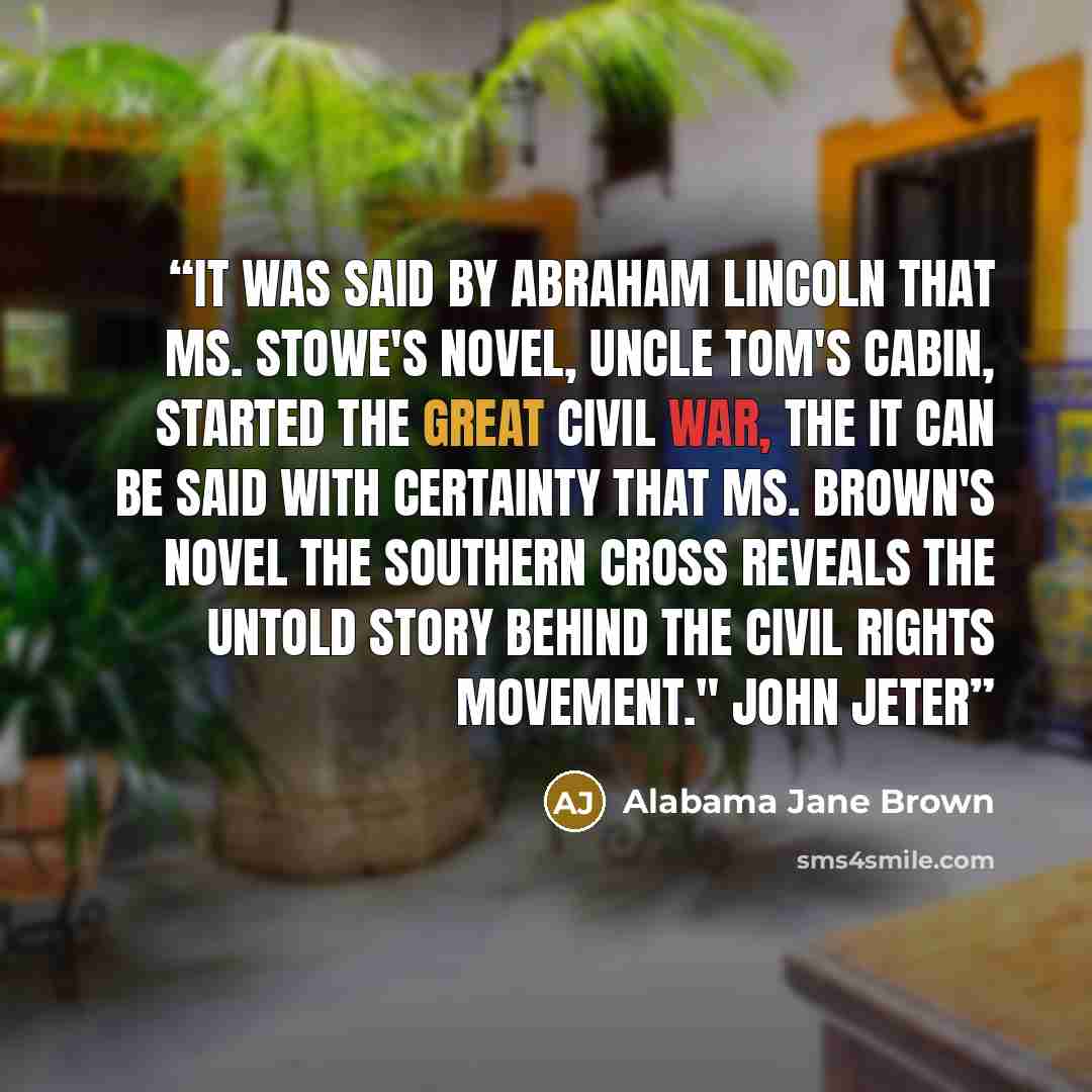 “It was said by Abraham Lincoln that Ms. Stowe's novel, UNCLE TOM'S CABIN, started the great civil war, the it can be said with certainty that Ms. Brown's novel THE SOUTHERN CROSS reveals the untold story behind the Civil Rights Movement." John Jeter” quote by Alabama Jane Brown
