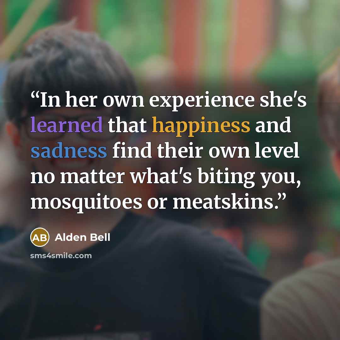 “In her own experience she's learned that happiness and sadness find their own level no matter what's biting you, mosquitoes or meatskins.” quote by Alden Bell