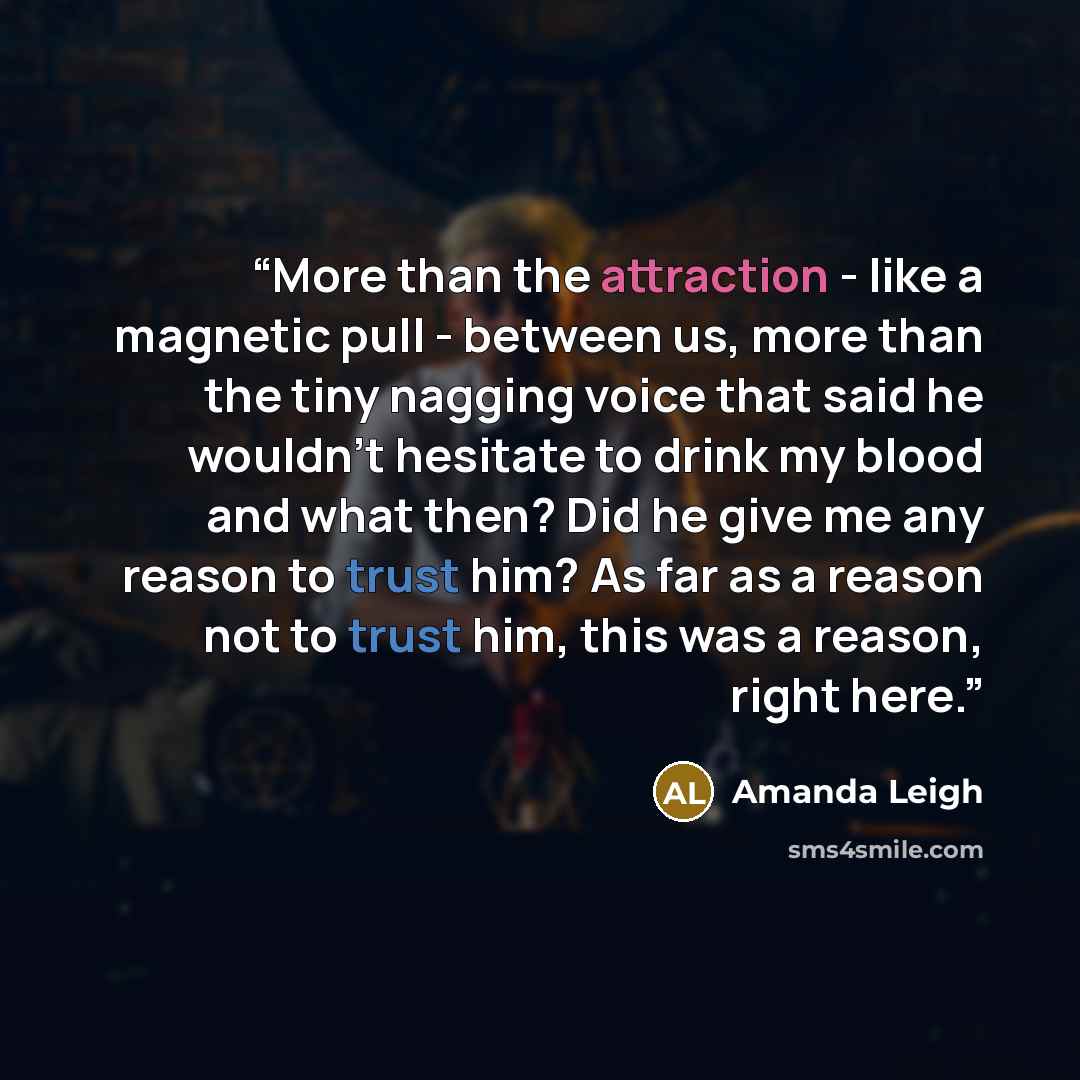 “More than the attraction - like a magnetic pull - between us, more than the tiny nagging voice that said he wouldn't hesitate to drink my blood and what then? Did he give me any reason to trust him? As far as a reason not to trust him, this was a reason, right here.” quote by Amanda Leigh