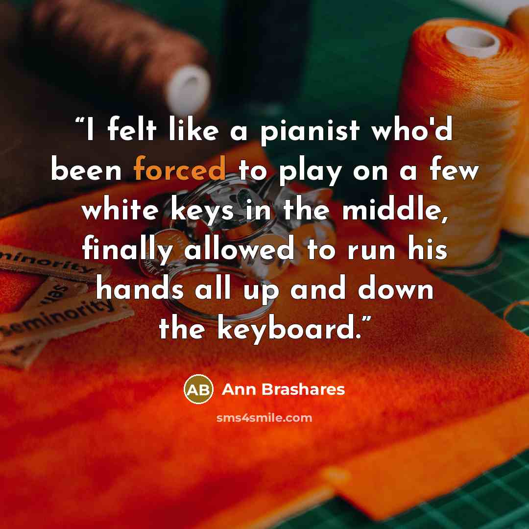 “I felt like a pianist who'd been forced to play on a few white keys in the middle, finally allowed to run his hands all up and down the keyboard.” quote by Ann Brashares