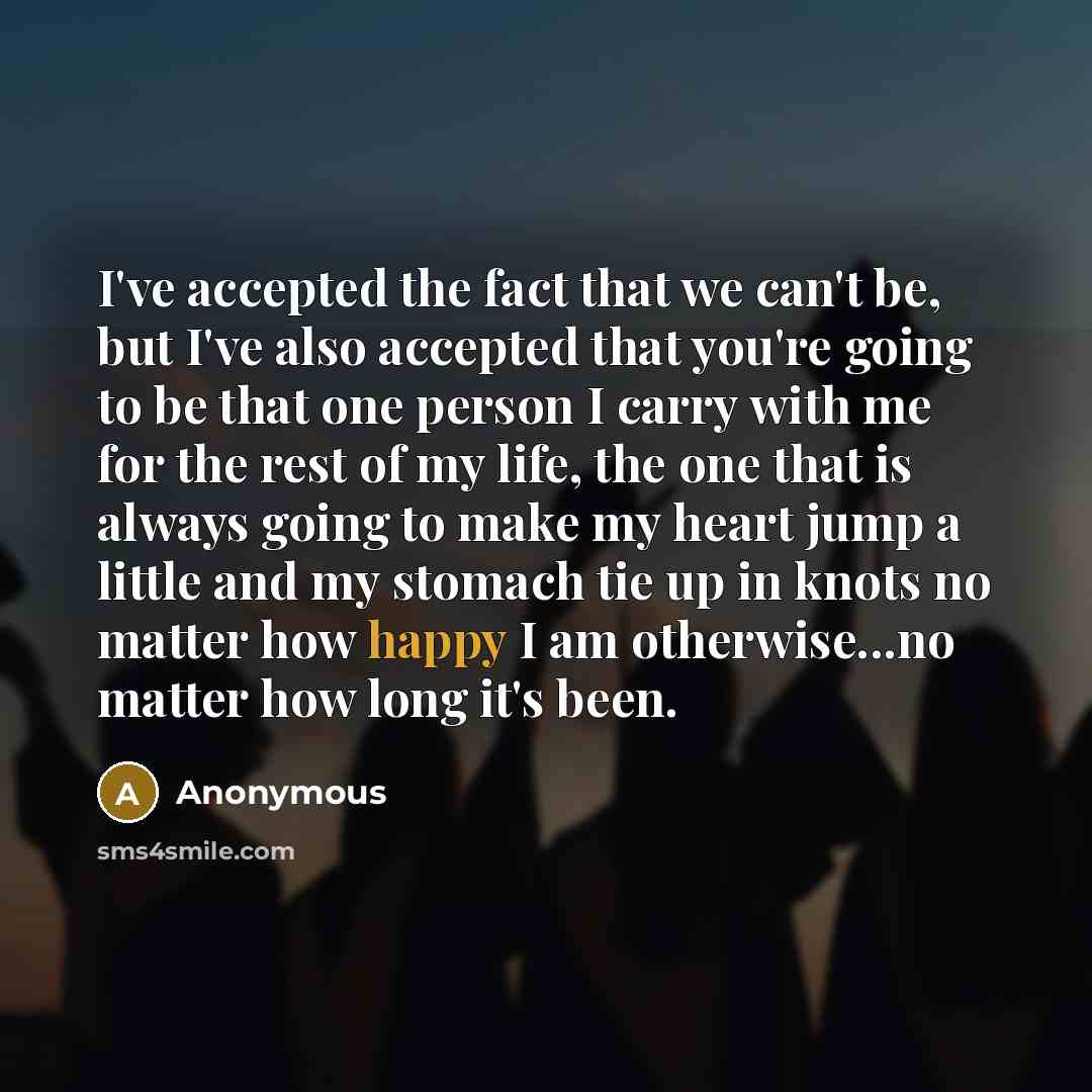 “I've accepted the fact that we can't be, but I've also accepted that you're going to be that one person I carry with me for the rest of my life, the one that is always going to make my heart jump a little and my stomach tie up in knots no matter how happy I am otherwise...no matter how long it's…” quote by Anonymous