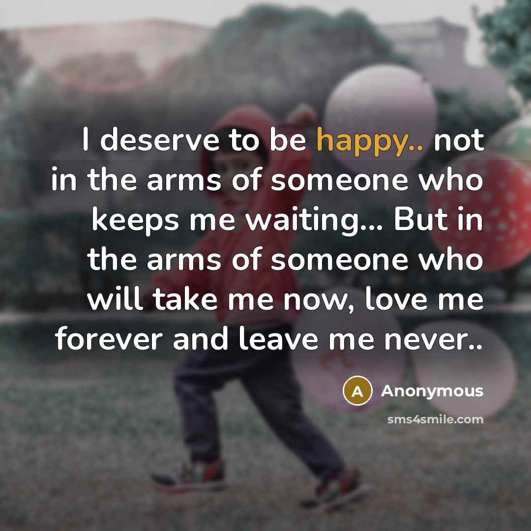 “I deserve to be happy.. not in the arms of someone who keeps me waiting... But in the arms of someone who will take me now, love me forever and leave me never..” quote by Anonymous