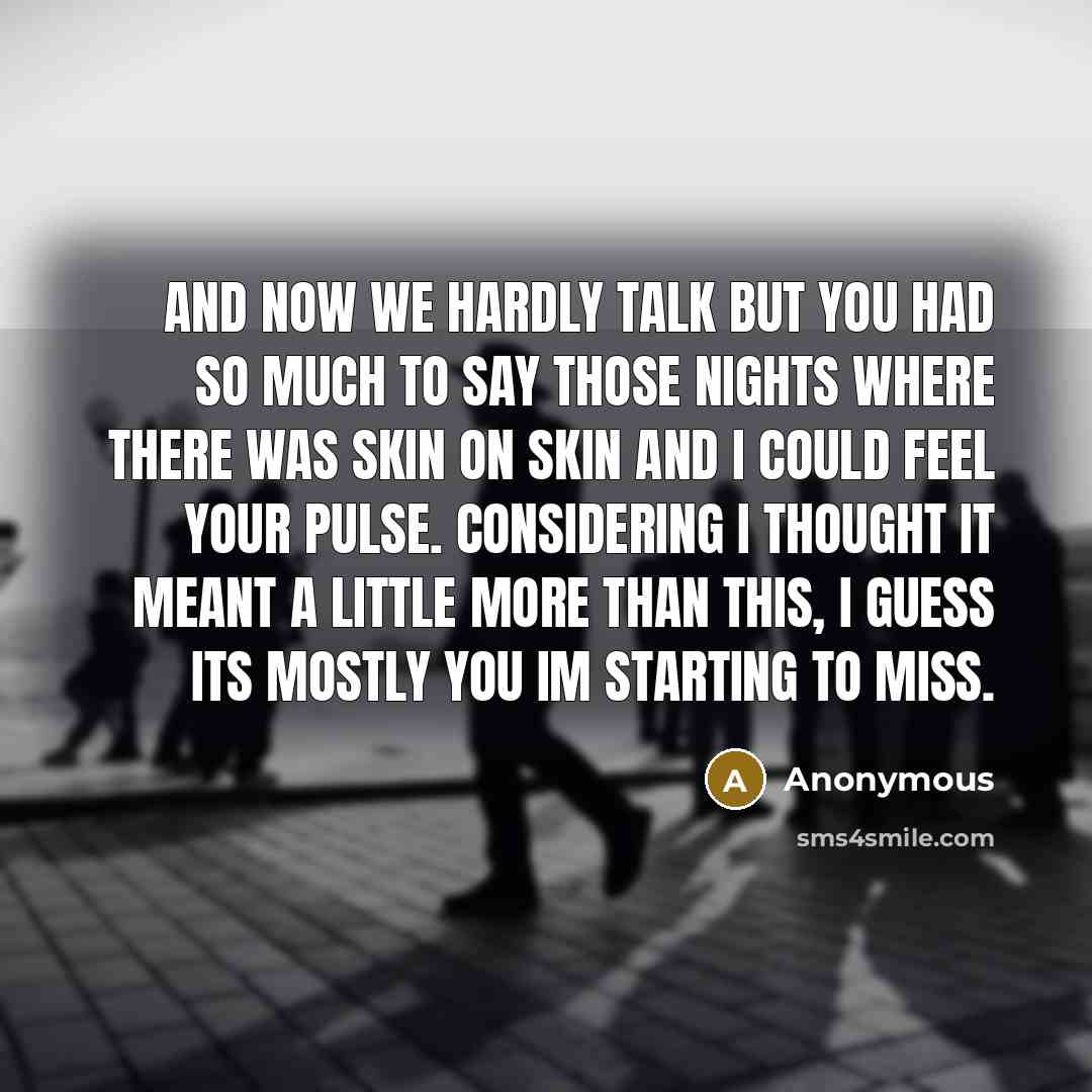 “And now we hardly talk but you had so much to say those nights where there was skin on skin and I could feel your pulse. Considering I thought it meant a little more than this, I guess its mostly you Im starting to miss.” quote by Anonymous