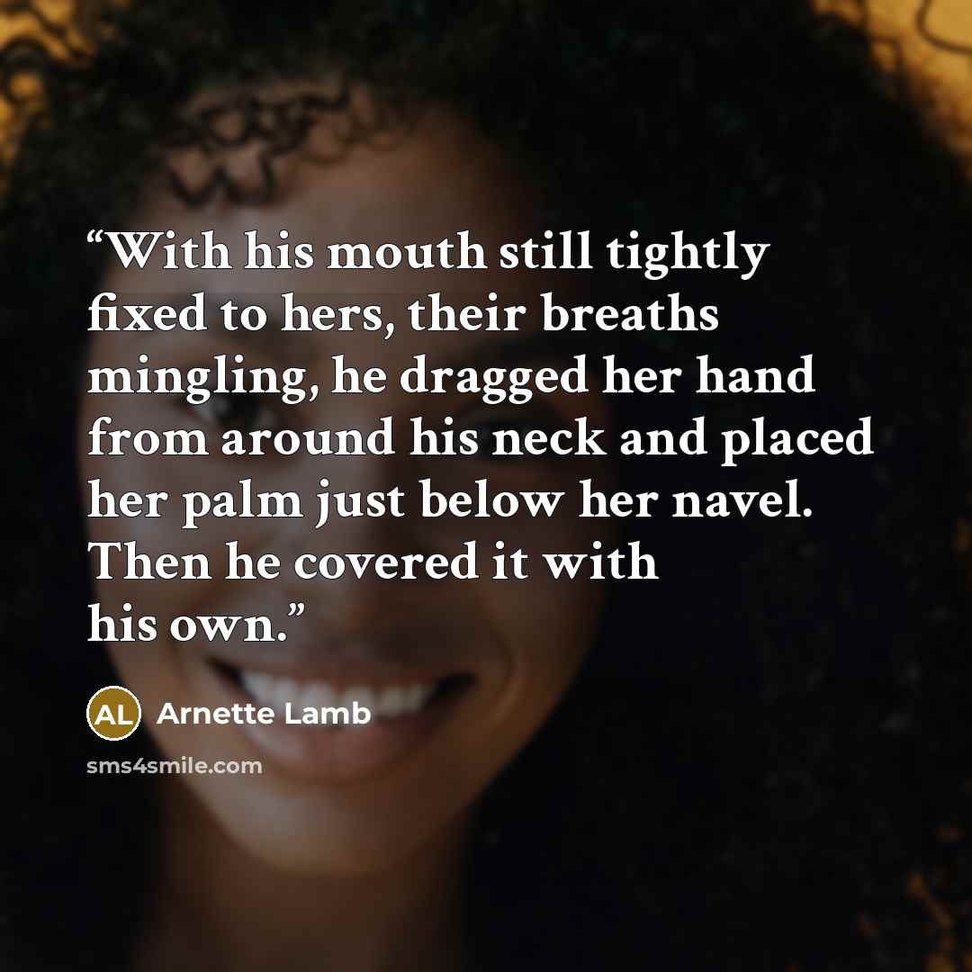 “With his mouth still tightly fixed to hers, their breaths mingling, he dragged her hand from around his neck and placed her palm just below her navel. Then he covered it with his own.” quote by Arnette Lamb