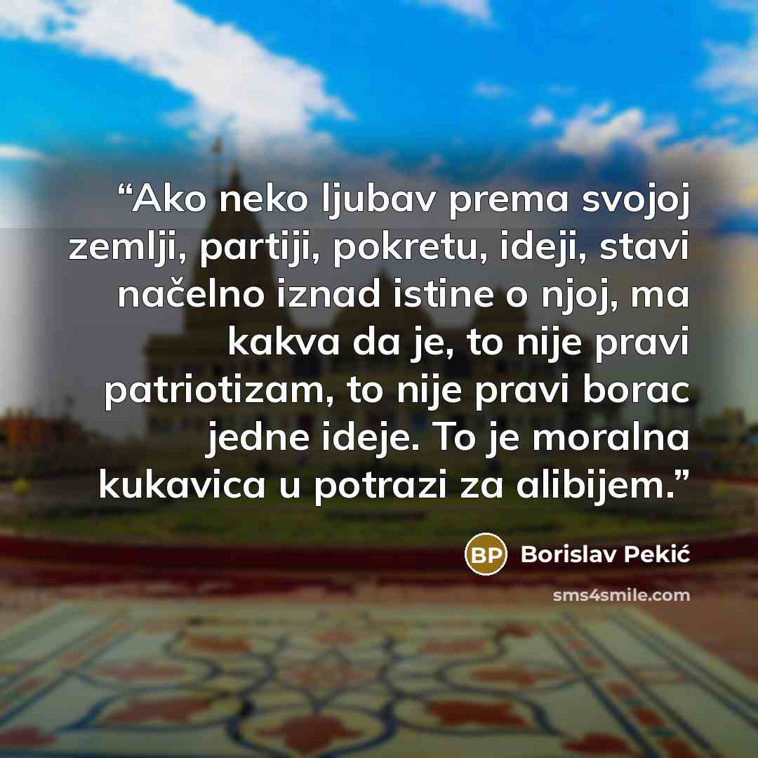 “‎Ako neko ljubav prema svojoj zemlji, partiji, pokretu, ideji, stavi načelno iznad istine o njoj, ma kakva da je, to nije pravi patriotizam, to nije pravi borac jedne ideje. To je moralna kukavica u potrazi za alibijem.” quote by Borislav Pekić